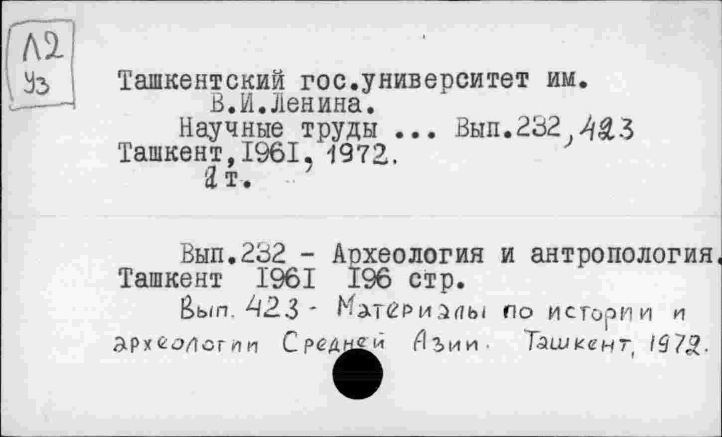 ﻿Ташкентский гос.университет им.
В.И.Ленина.
Научные труды ... Вып.232.^£3 Ташкент, 1961. 1972.
Зт. ’
Вып.232 - Археология и антропология Ташкент 1961 196 стр.
&ып. 423 ~ Материалы по истории и археологии С реда£й Иъии Ташкент 1$7£.